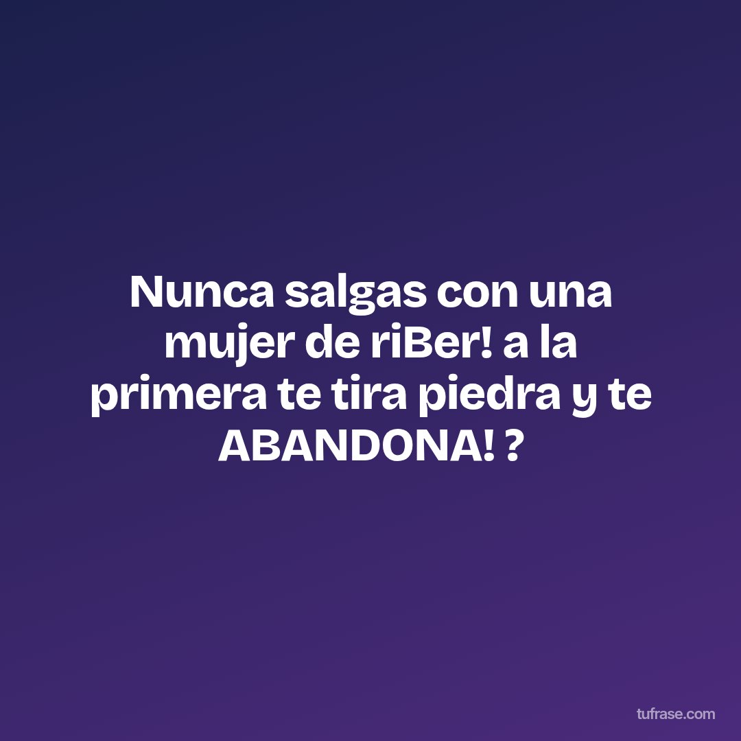 Nunca salgas con una mujer de riBer! a la primera te tira piedra y te ABANDONA! ?