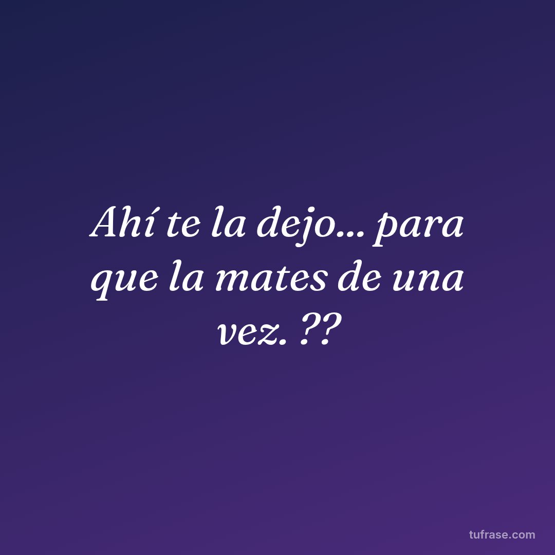 Ahí te la dejo... para que la mates de una vez. ??