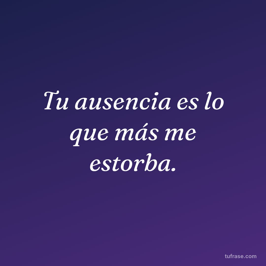 Tu ausencia es lo que más me estorba.