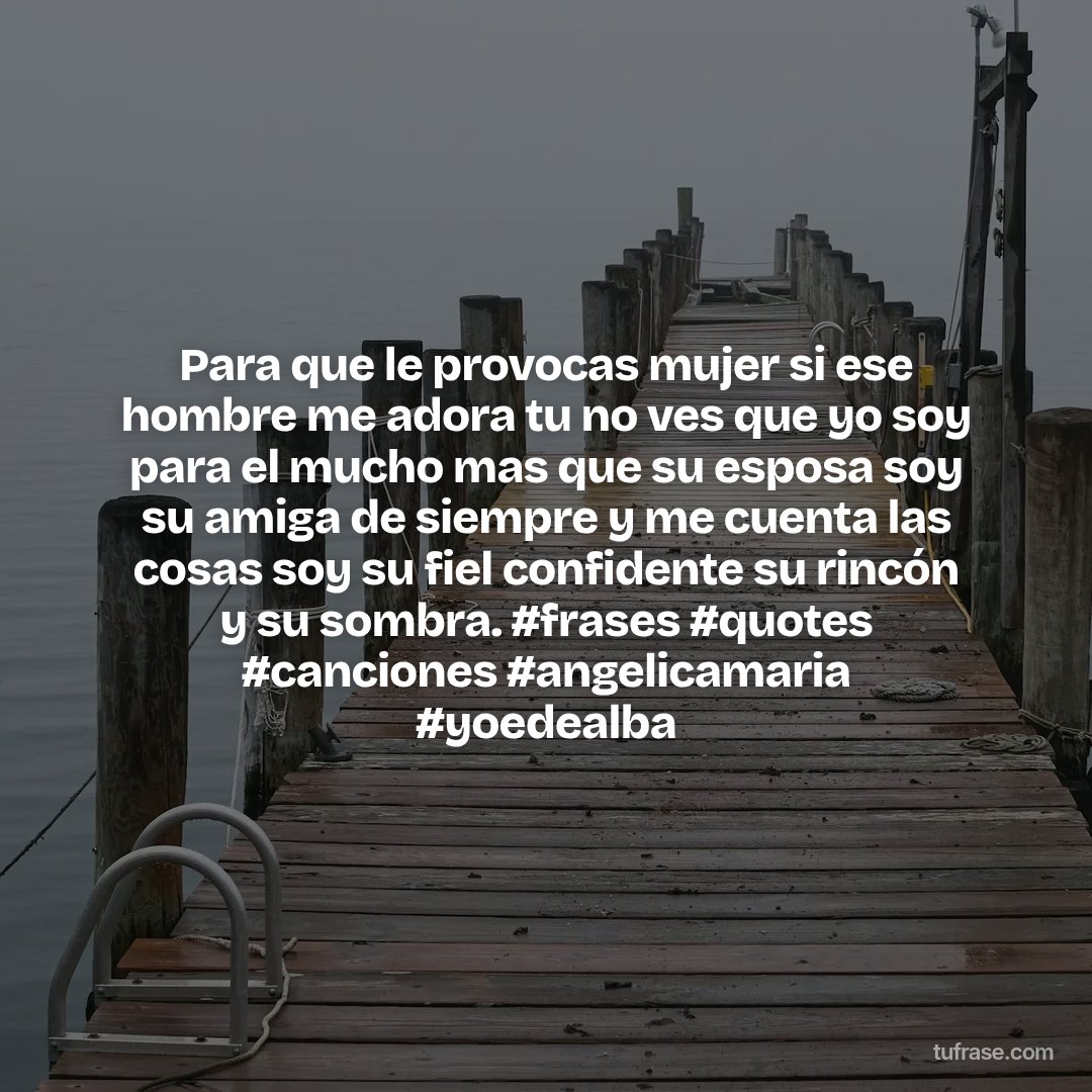 Para que le provocas mujer si ese hombre me adora tu no ves que yo soy para el mucho mas que su esposa soy su amiga de siempre y me cuenta las cosas soy su fiel confidente su rincón y su sombra. #frases #quotes #canciones #angelicamaria #yoedealba