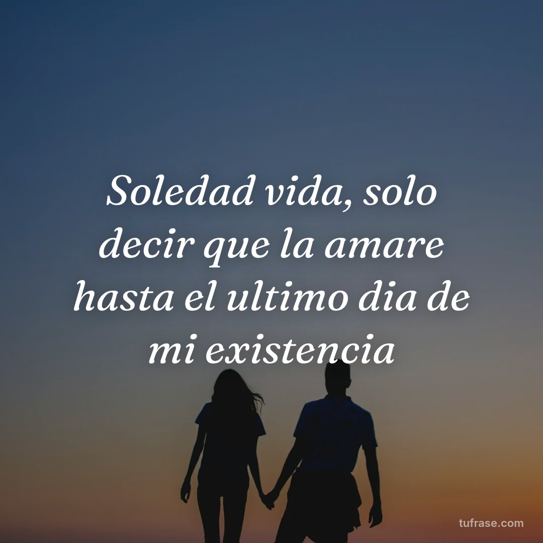 Soledad vida, solo decir que la amare hasta el ultimo dia de mi existencia