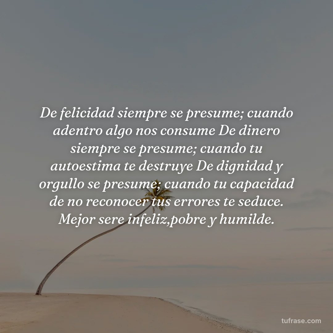 De felicidad siempre se presume; cuando adentro algo nos consume De dinero siempre se presume; cuando tu autoestima te destruye De dignidad y orgullo se presume; cuando tu capacidad de no reconocer tus errores te seduce. Mejor sere infeliz,pobre y humilde.