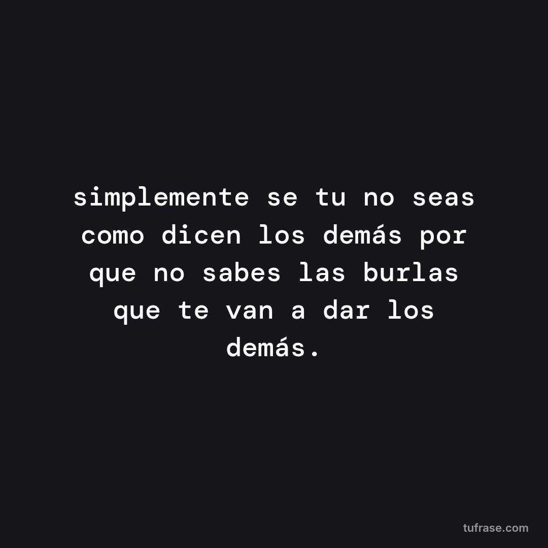 simplemente se tu no seas como dicen los demás por que no sabes las burlas que te van a dar los demás.