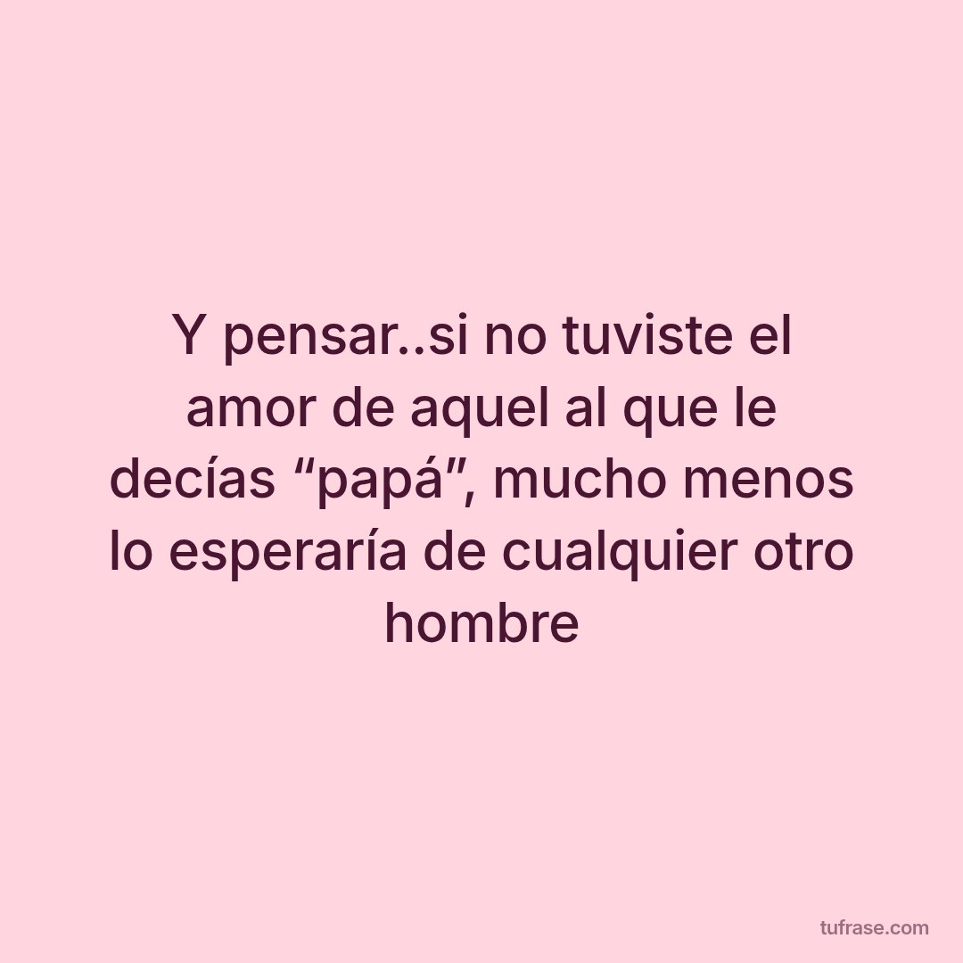 Y pensar..si no tuviste el amor de aquel al que le decías “papá”, mucho menos lo esperaría de cualquier otro hombre