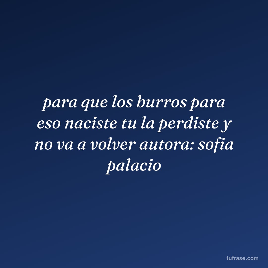 para que los burros para eso naciste tu la perdiste y no va a volver autora: sofia palacio