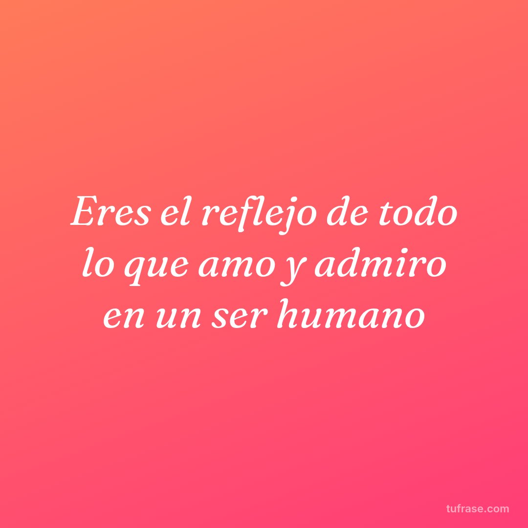 Eres el reflejo de todo lo que amo y admiro en un ser humano