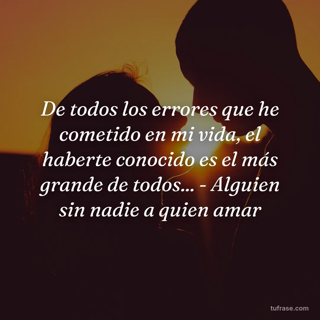 De todos los errores que he cometido en mi vida, el haberte conocido es el más grande de todos... - Alguien sin nadie a quien amar