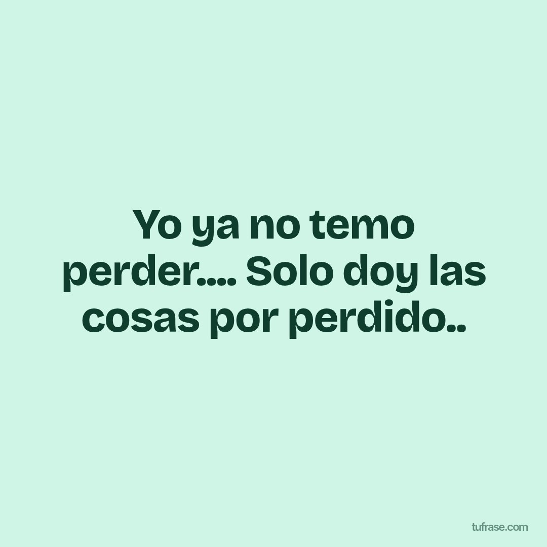 Yo ya no temo perder.... Solo doy las cosas por perdido..