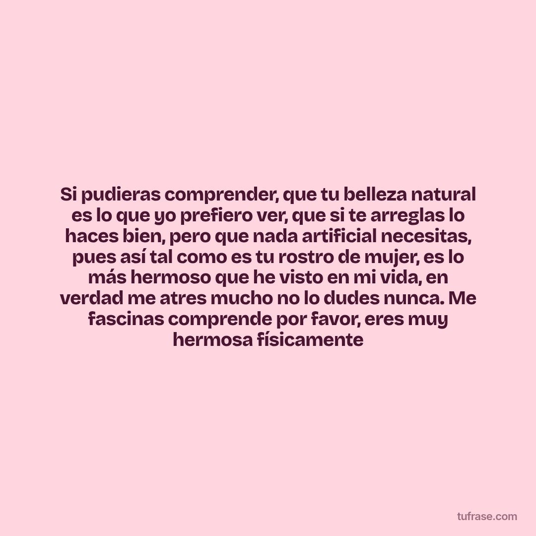 Si pudieras comprender, que tu belleza natural es lo que yo prefiero ver, que si te arreglas lo haces bien, pero que nada artificial necesitas, pues así tal como es tu rostro de mujer, es lo más hermoso que he visto en mi vida, en verdad me atres mucho no lo dudes nunca. Me fascinas comprende por favor, eres muy hermosa físicamente
