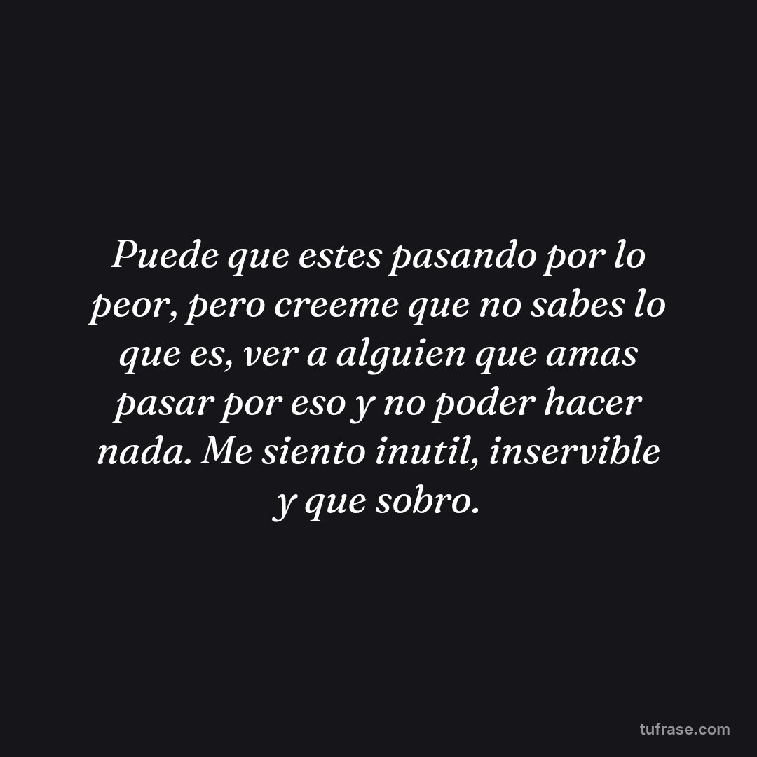 Puede que estes pasando por lo peor, pero creeme que no sabes lo que es, ver a alguien que amas pasar por eso y no poder hacer nada. Me siento inutil, inservible y que sobro.