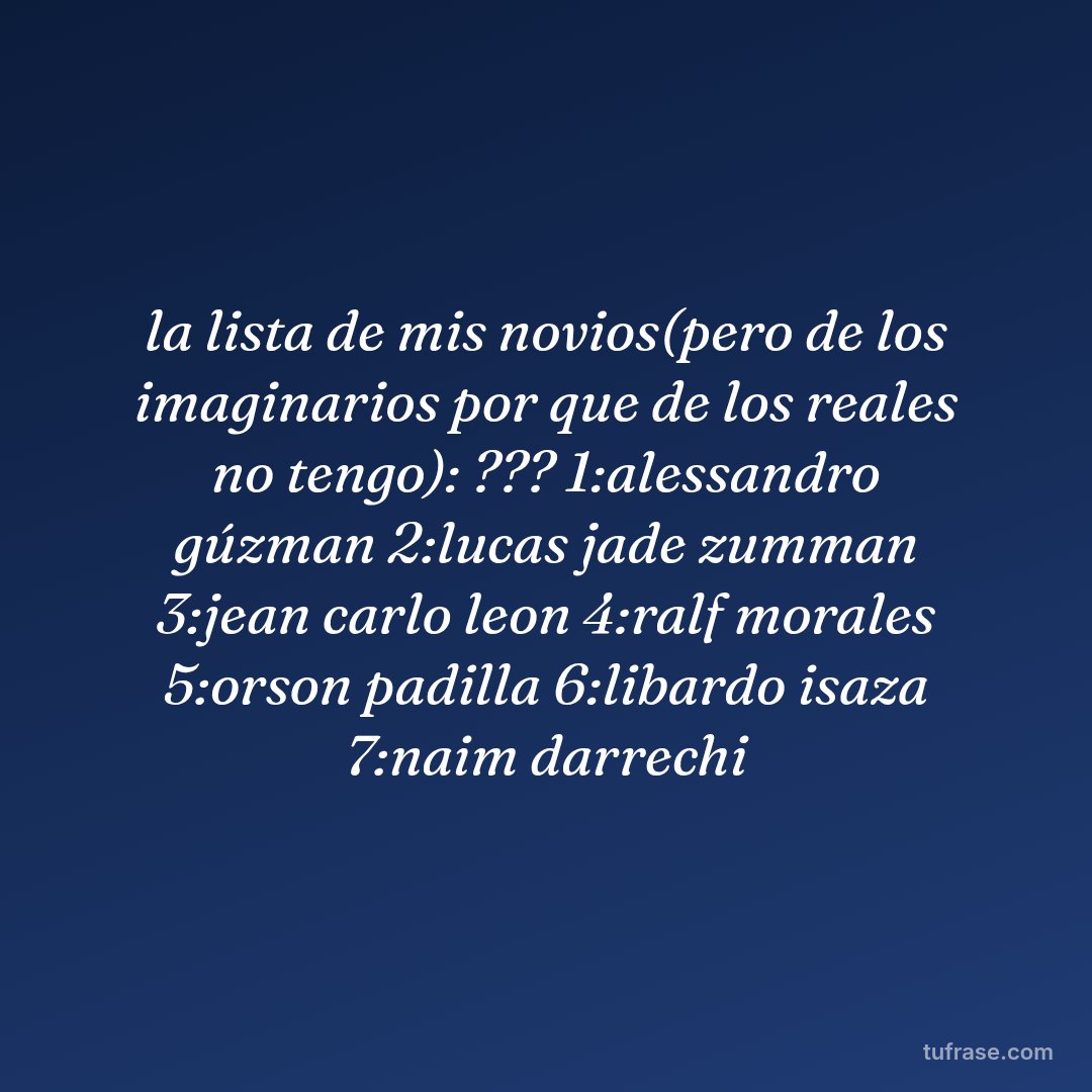 la lista de mis novios(pero de los imaginarios por que de los reales no tengo): ??? 1:alessandro gúzman 2:lucas jade zumman 3:jean carlo leon 4:ralf morales 5:orson padilla 6:libardo isaza 7:naim darrechi