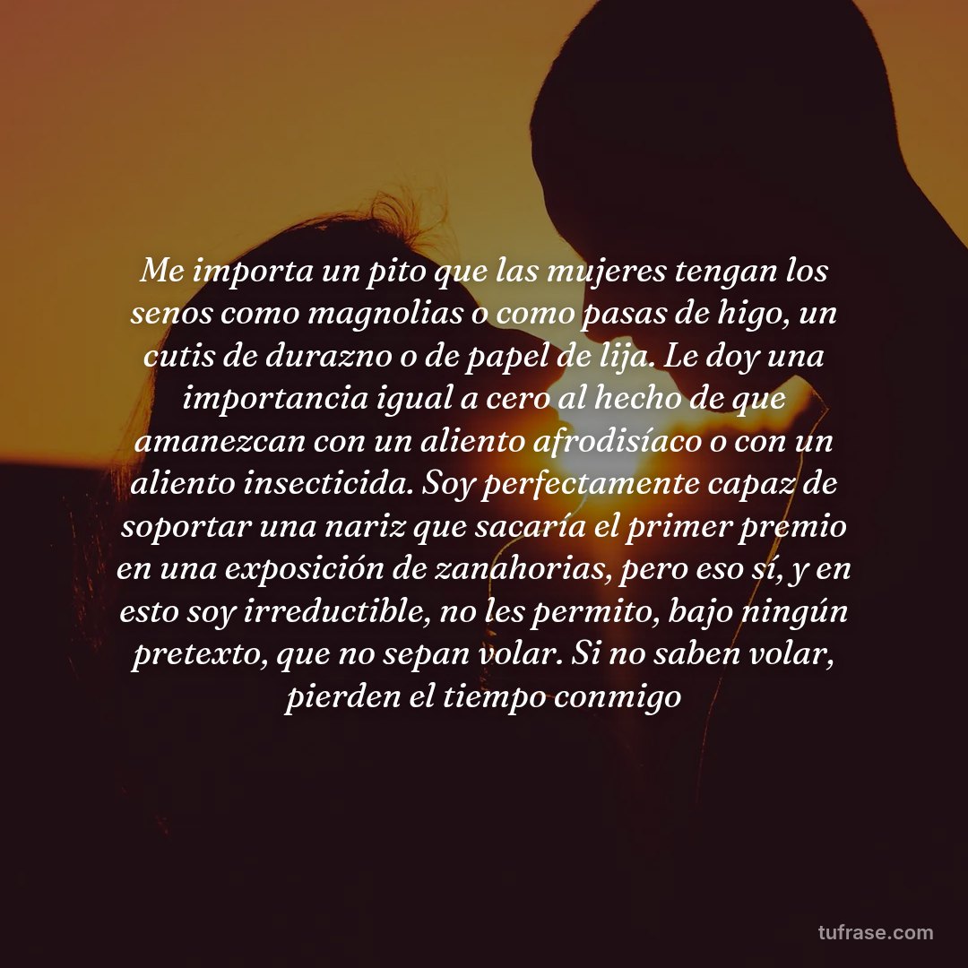 Me importa un pito que las mujeres tengan los senos como magnolias o como pasas de higo, un cutis de durazno o de papel de lija. Le doy una importancia igual a cero al hecho de que amanezcan con un aliento afrodisíaco o con un aliento insecticida. Soy perfectamente capaz de soportar una nariz que sacaría el primer premio en una exposición de zanahorias, pero eso sí, y en esto soy irreductible, no les permito, bajo ningún pretexto, que no sepan volar. Si no saben volar, pierden el tiempo conmigo