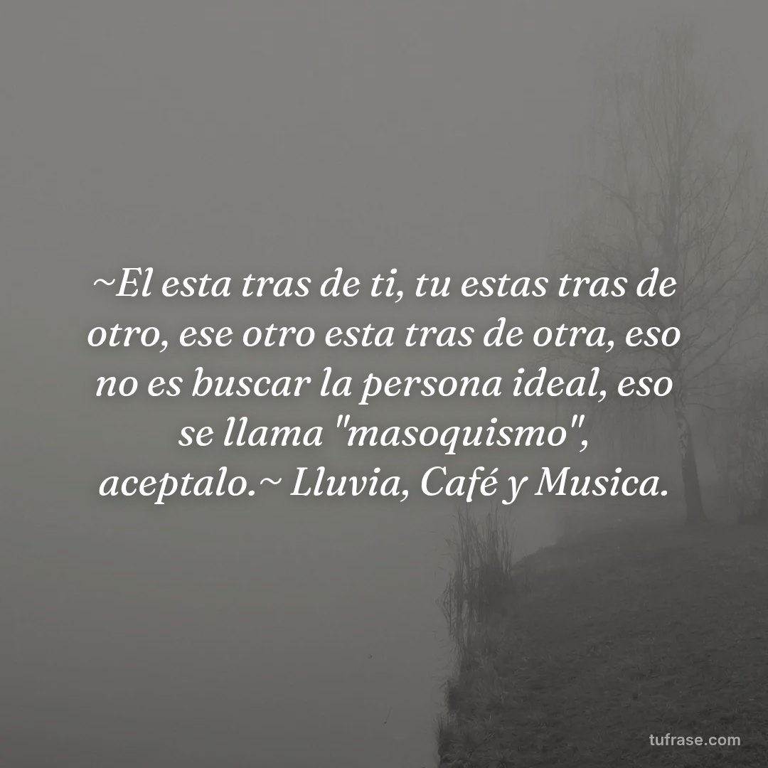 ~El esta tras de ti, tu estas tras de otro, ese otro esta tras de otra, eso no es buscar la persona ideal, eso se llama "masoquismo", aceptalo.~ Lluvia, Café y Musica.