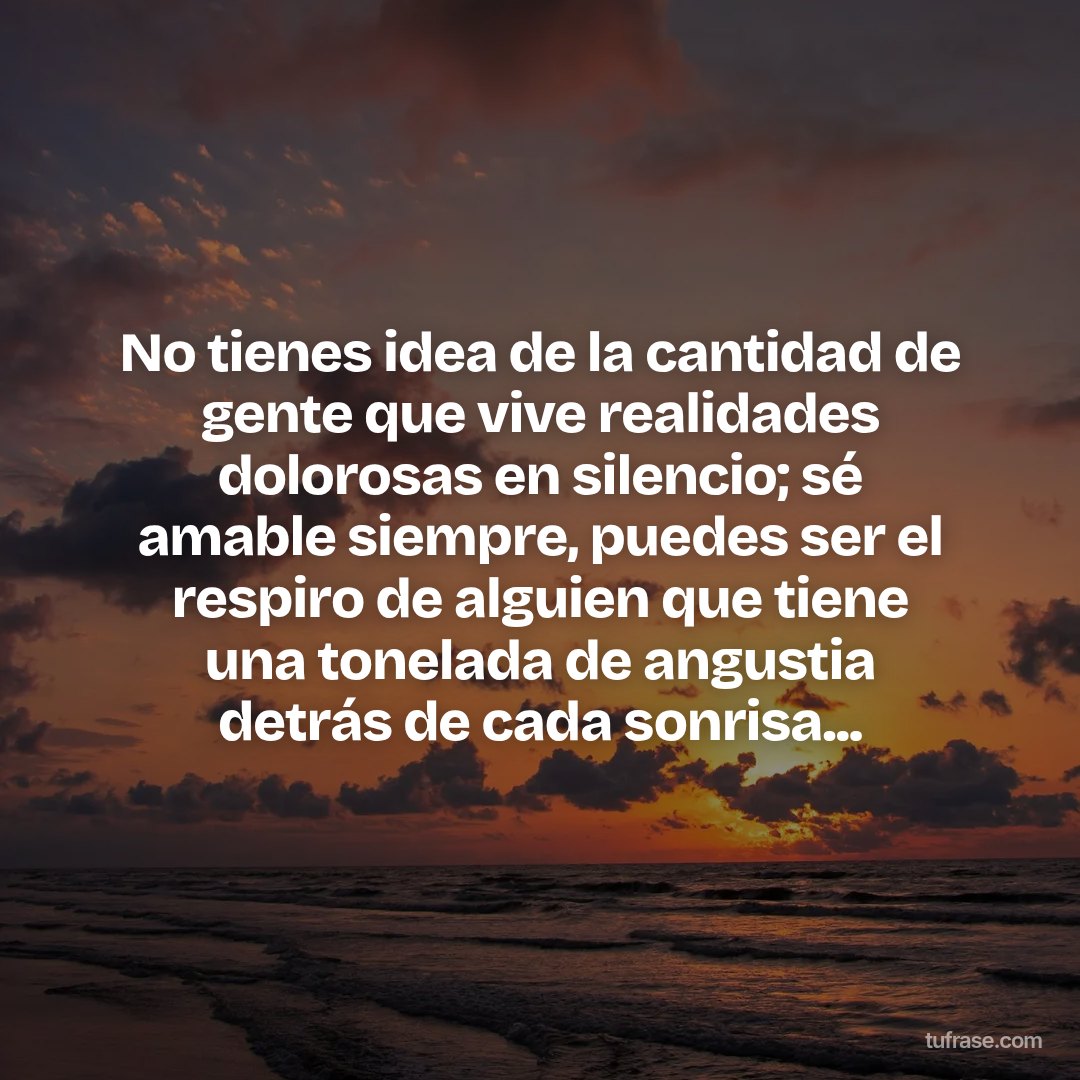 No tienes idea de la cantidad de gente que vive realidades dolorosas en silencio; sé amable siempre, puedes ser el respiro de alguien que tiene una tonelada de angustia detrás de cada sonrisa...