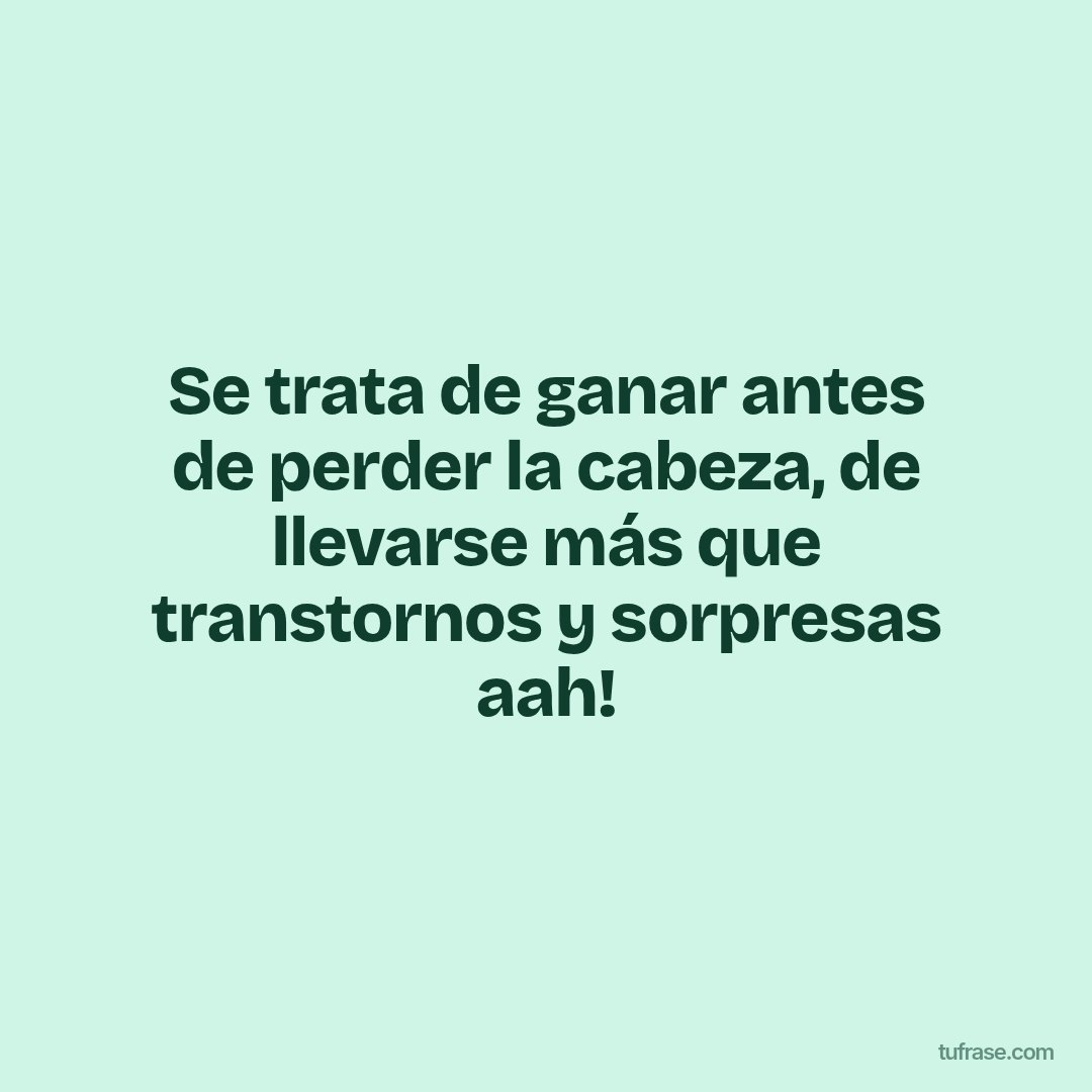 Se trata de ganar antes de perder la cabeza, de llevarse más que transtornos y sorpresas aah!
