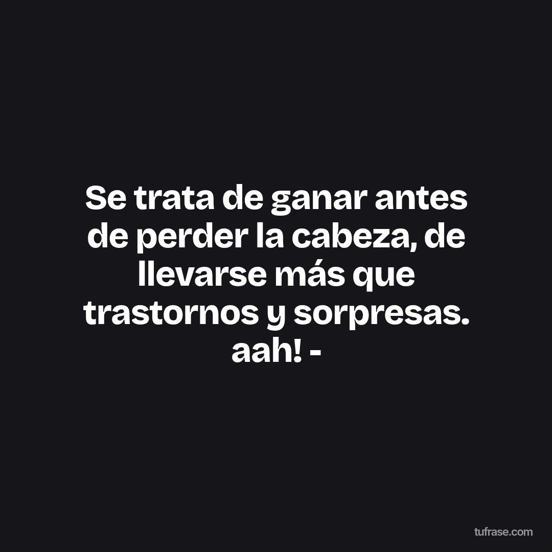 Se trata de ganar antes de perder la cabeza, de llevarse más que trastornos y sorpresas. aah! -