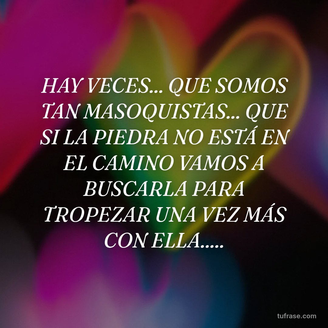 HAY VECES... QUE SOMOS TAN MASOQUISTAS... QUE SI LA PIEDRA NO ESTÁ EN EL CAMINO VAMOS A BUSCARLA PARA TROPEZAR UNA VEZ MÁS CON ELLA.....