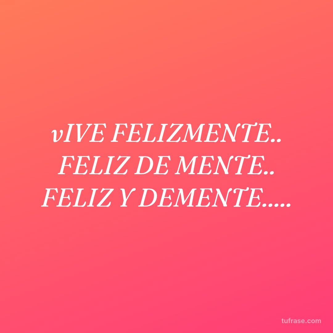 vIVE FELIZMENTE.. FELIZ DE MENTE.. FELIZ Y DEMENTE.....