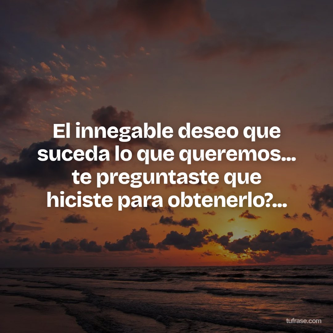 El innegable deseo que suceda lo que queremos... te preguntaste que hiciste para obtenerlo?...