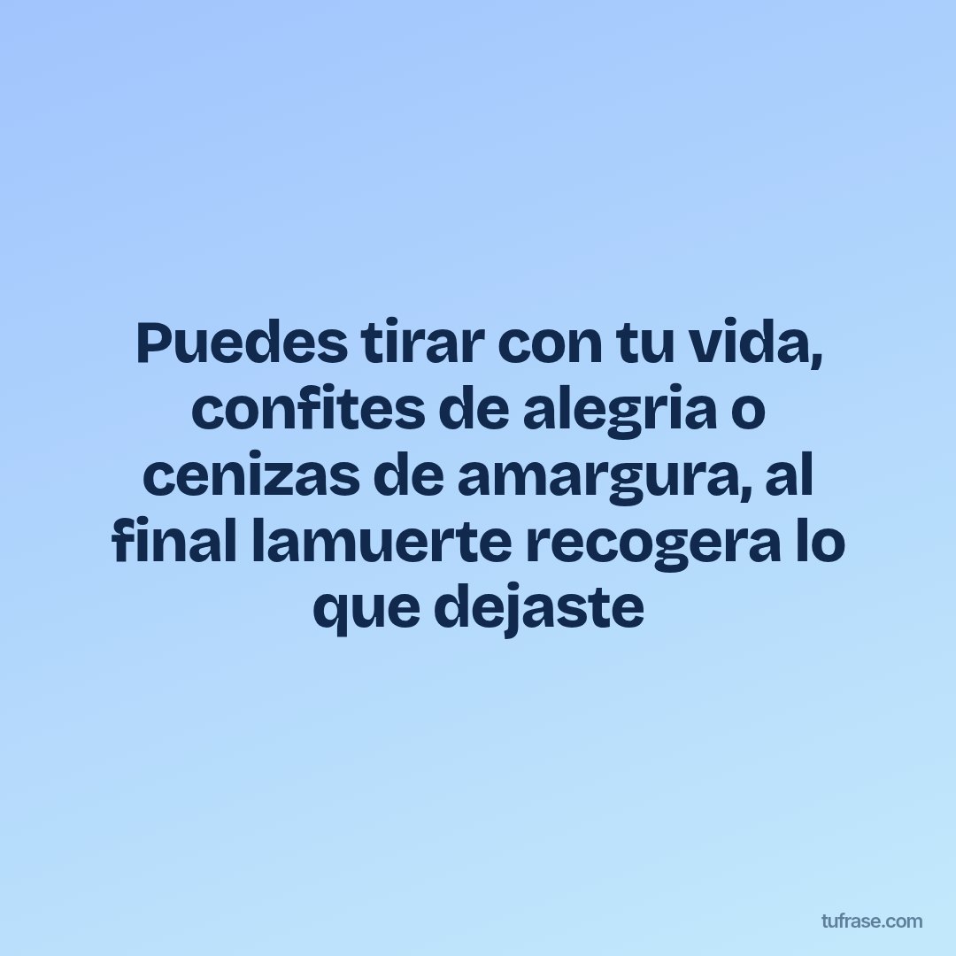 Puedes tirar con tu vida, confites de alegria o cenizas de amargura, al final lamuerte recogera lo que dejaste