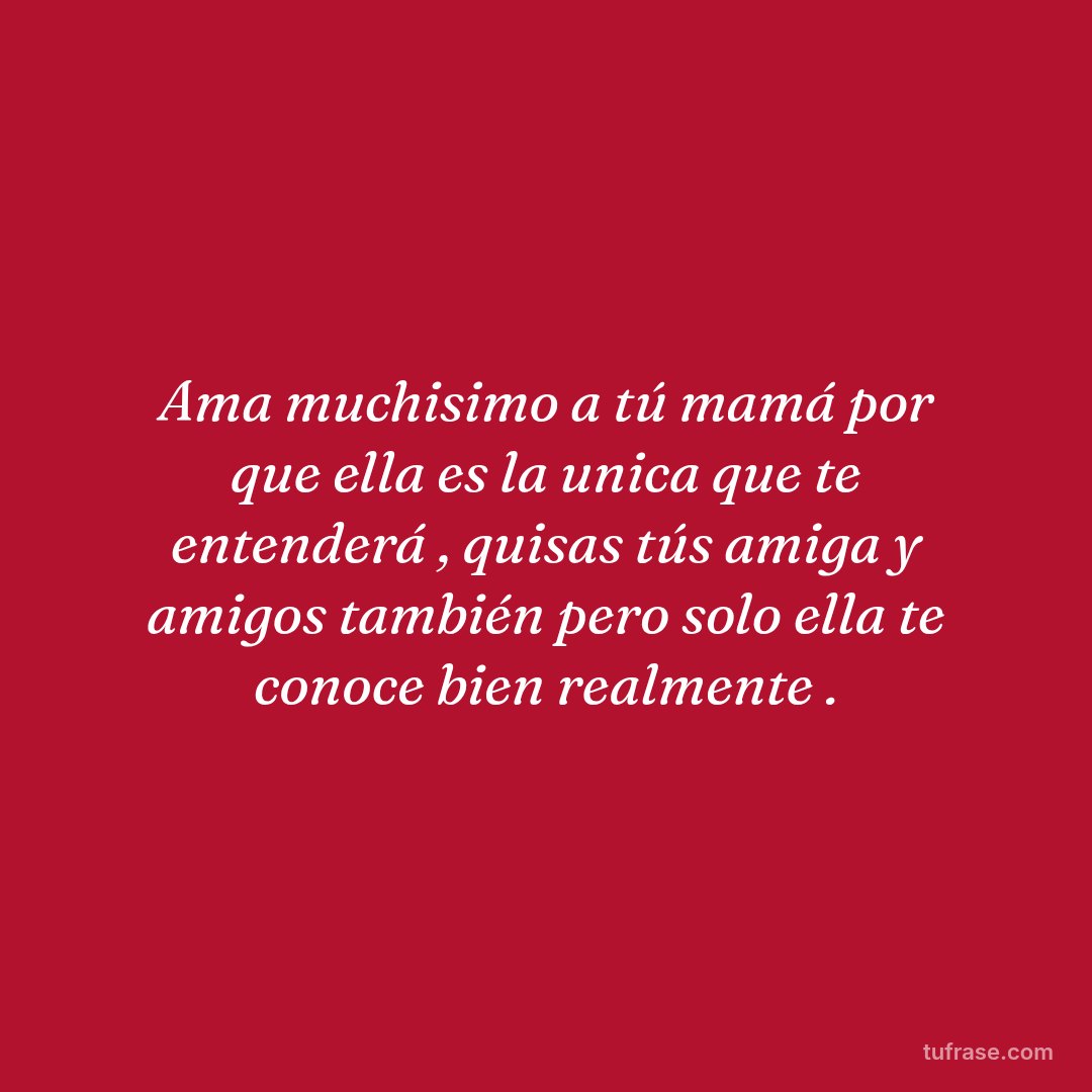 Ama muchisimo a tú mamá por que ella es la unica que te entenderá , quisas tús amiga y amigos también pero solo ella te conoce bien realmente .