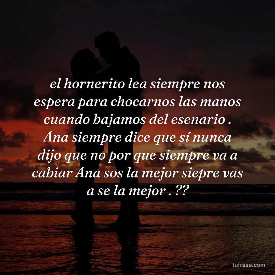 el hornerito lea siempre nos espera para chocarnos las manos cuando bajamos del esenario . Ana siempre dice que sí nunca dijo que no por que siempre va a cabiar Ana sos la mejor siepre vas a se la mejor . ??