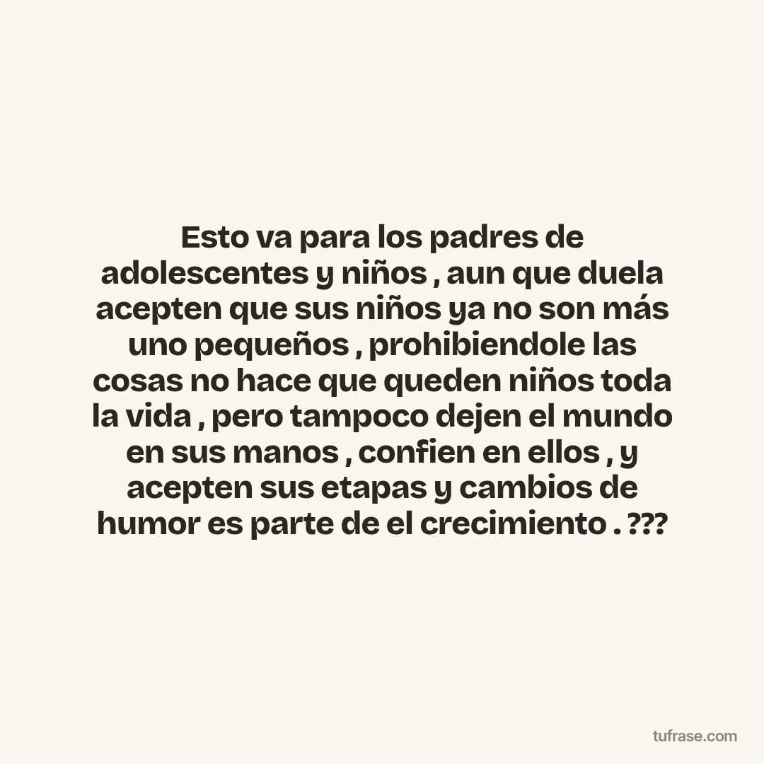 Esto va para los padres de adolescentes y niños , aun que duela acepten que sus niños ya no son más uno pequeños , prohibiendole las cosas no hace que queden niños toda la vida , pero tampoco dejen el mundo en sus manos , confien en ellos , y acepten sus etapas y cambios de humor es parte de el crecimiento . ???