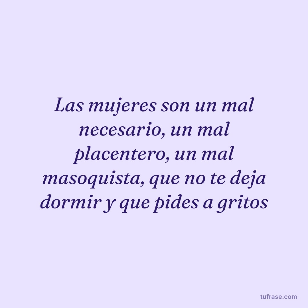 Las mujeres son un mal necesario, un mal placentero, un mal masoquista, que no te deja dormir y que pides a gritos