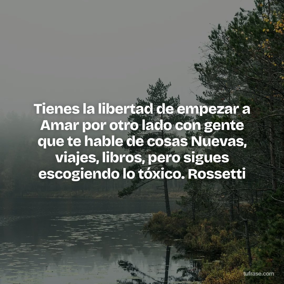Tienes la libertad de empezar a Amar por otro lado con gente que te hable de cosas Nuevas, viajes, libros, pero sigues escogiendo lo tóxico. Rossetti