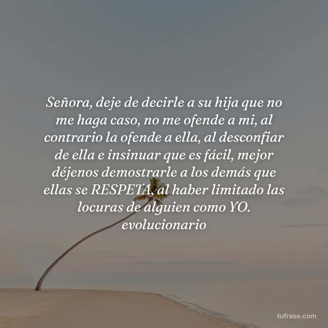 Señora, deje de decirle a su hija que no me haga caso, no me ofende a mi, al contrario la ofende a ella, al desconfiar de ella e insinuar que es fácil, mejor déjenos demostrarle a los demás que ellas se RESPETA, al haber limitado las locuras de alguien como YO. evolucionario