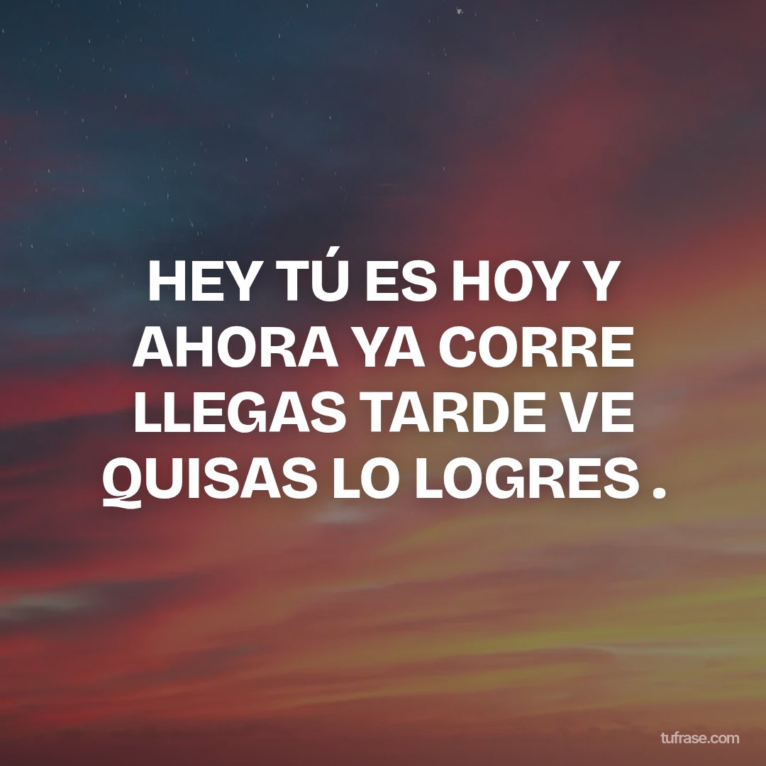 HEY TÚ ES HOY Y AHORA YA CORRE LLEGAS TARDE VE QUISAS LO LOGRES .