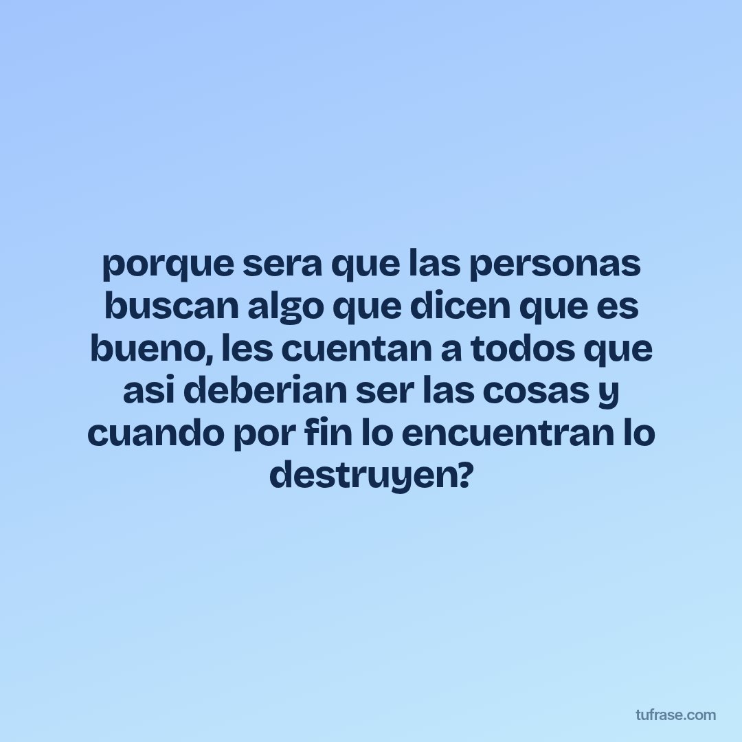 porque sera que las personas buscan algo que dicen que es bueno, les cuentan a todos que asi deberian ser las cosas y cuando por fin lo encuentran lo destruyen?