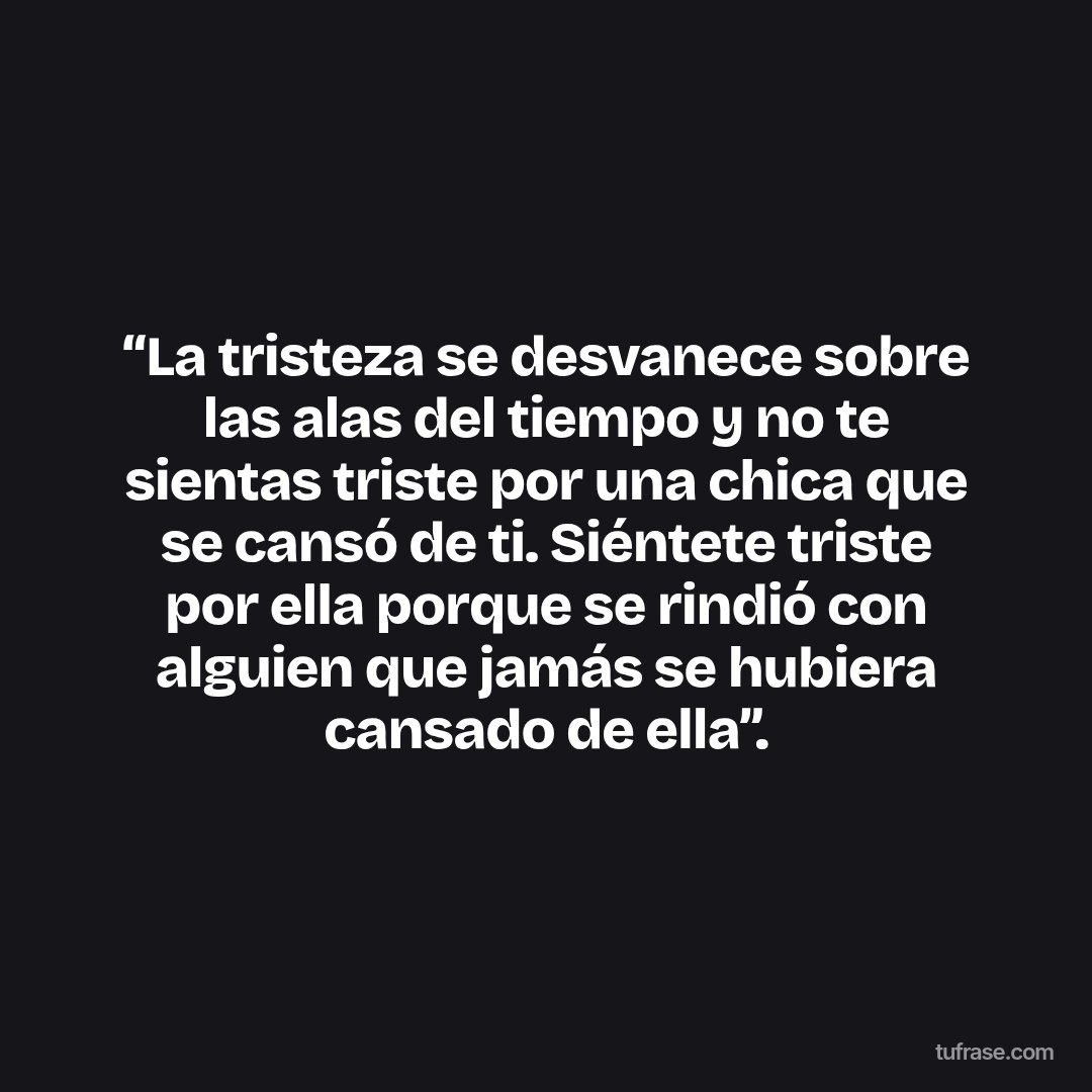 “La tristeza se desvanece sobre las alas del tiempo y no te sientas triste por una chica que se cansó de ti. Siéntete triste por ella porque se rindió con alguien que jamás se hubiera cansado de ella”.