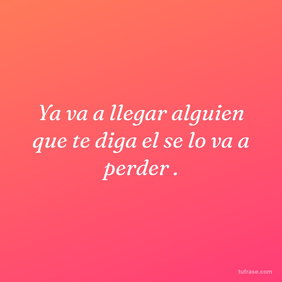 Ya va a llegar alguien que te diga el se lo va a perder .