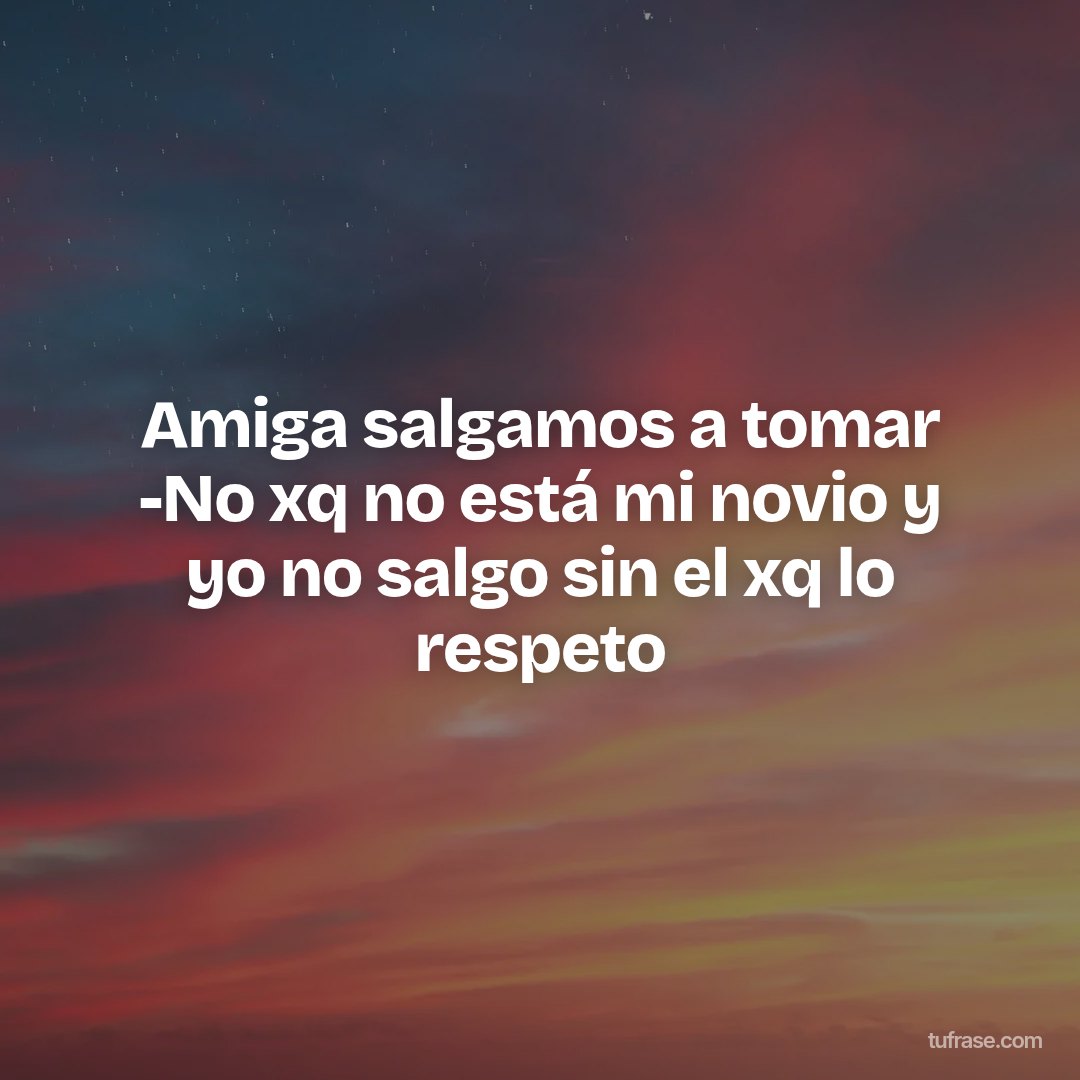 Amiga salgamos a tomar -No xq no está mi novio y yo no salgo sin el xq lo respeto