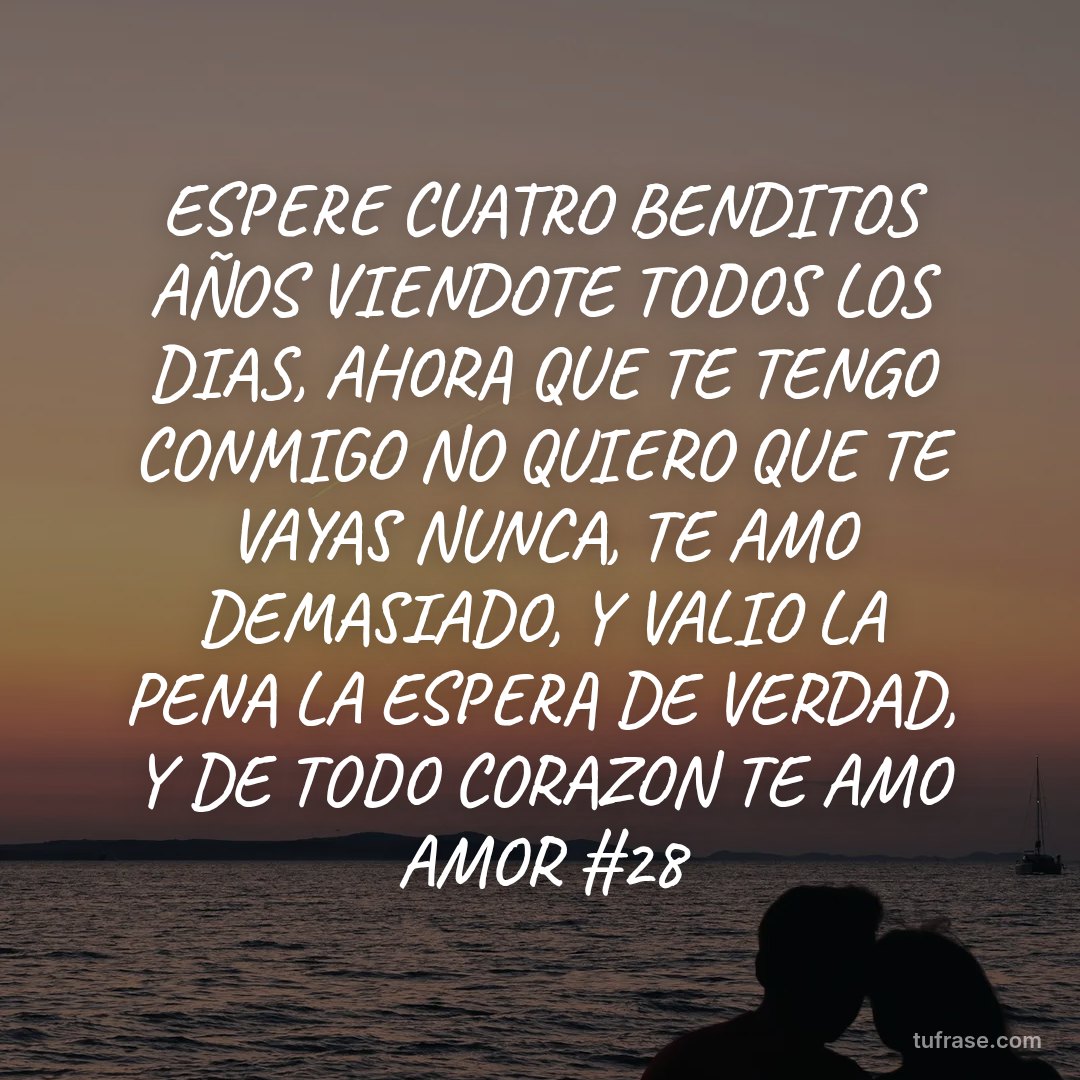 ESPERE CUATRO BENDITOS AÑOS VIENDOTE TODOS LOS DIAS, AHORA QUE TE TENGO CONMIGO NO QUIERO QUE TE VAYAS NUNCA, TE AMO DEMASIADO, Y VALIO LA PENA LA ESPERA DE VERDAD, Y DE TODO CORAZON TE AMO AMOR #28