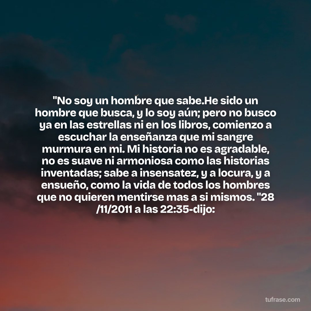 "No soy un hombre que sabe.He sido un hombre que busca, y lo soy aún; pero no busco ya en las estrellas ni en los libros, comienzo a escuchar la enseñanza que mi sangre murmura en mi. Mi historia no es agradable, no es suave ni armoniosa como las historias inventadas; sabe a insensatez, y a locura, y a ensueño, como la vida de todos los hombres que no quieren mentirse mas a si mismos. "28 /11/2011 a las 22:35-dijo: