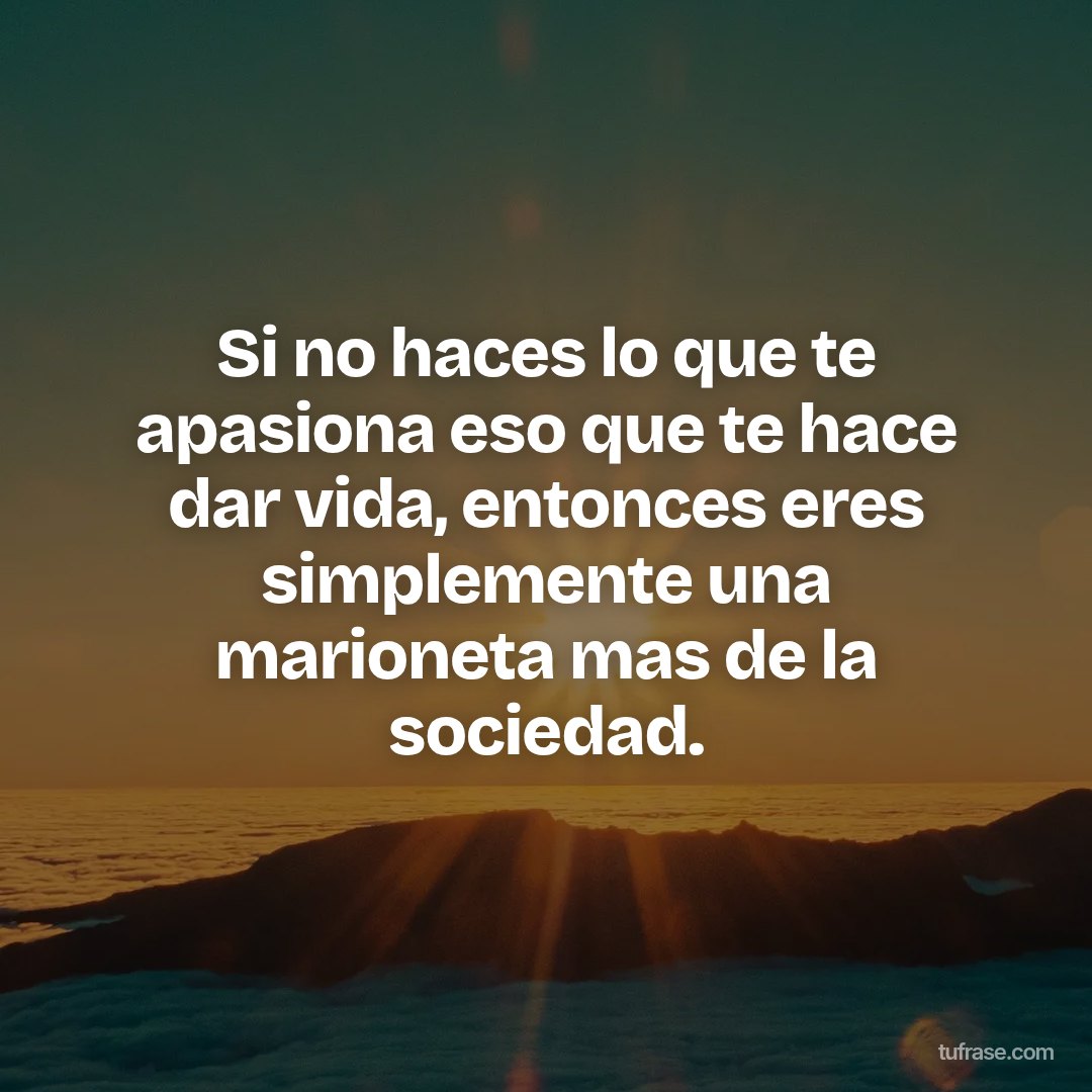 Si no haces lo que te apasiona eso que te hace dar vida, entonces eres simplemente una marioneta mas de la sociedad.