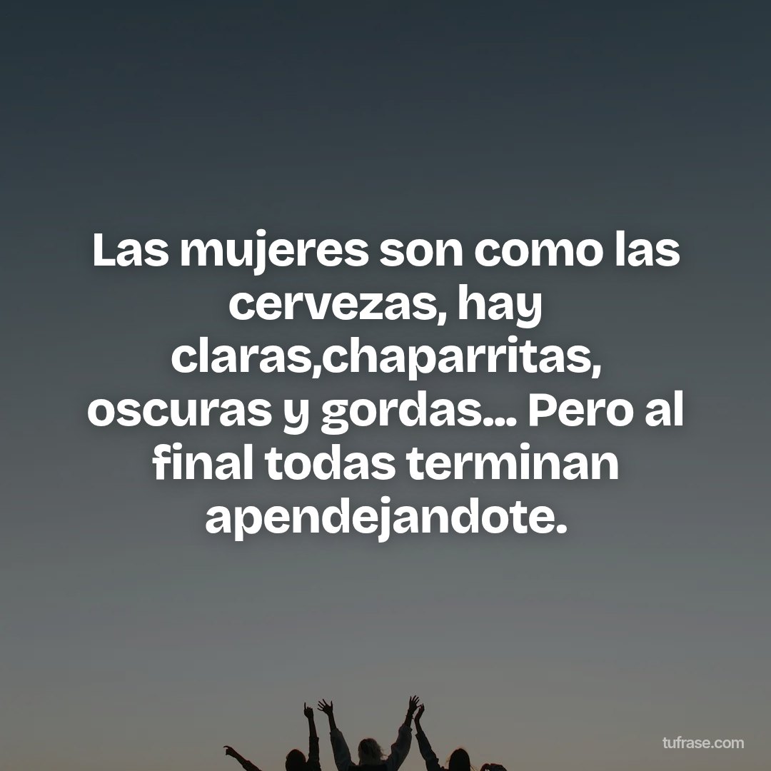 Las mujeres son como las cervezas, hay claras,chaparritas, oscuras y gordas... Pero al final todas terminan apendejandote.