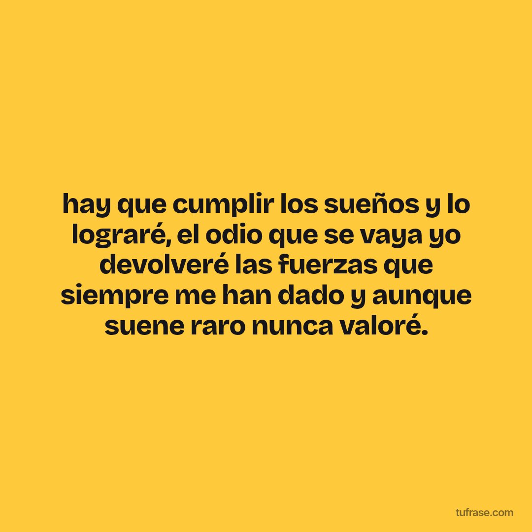 hay que cumplir los sueños y lo lograré, el odio que se vaya yo devolveré las fuerzas que siempre me han dado y aunque suene raro nunca valoré.