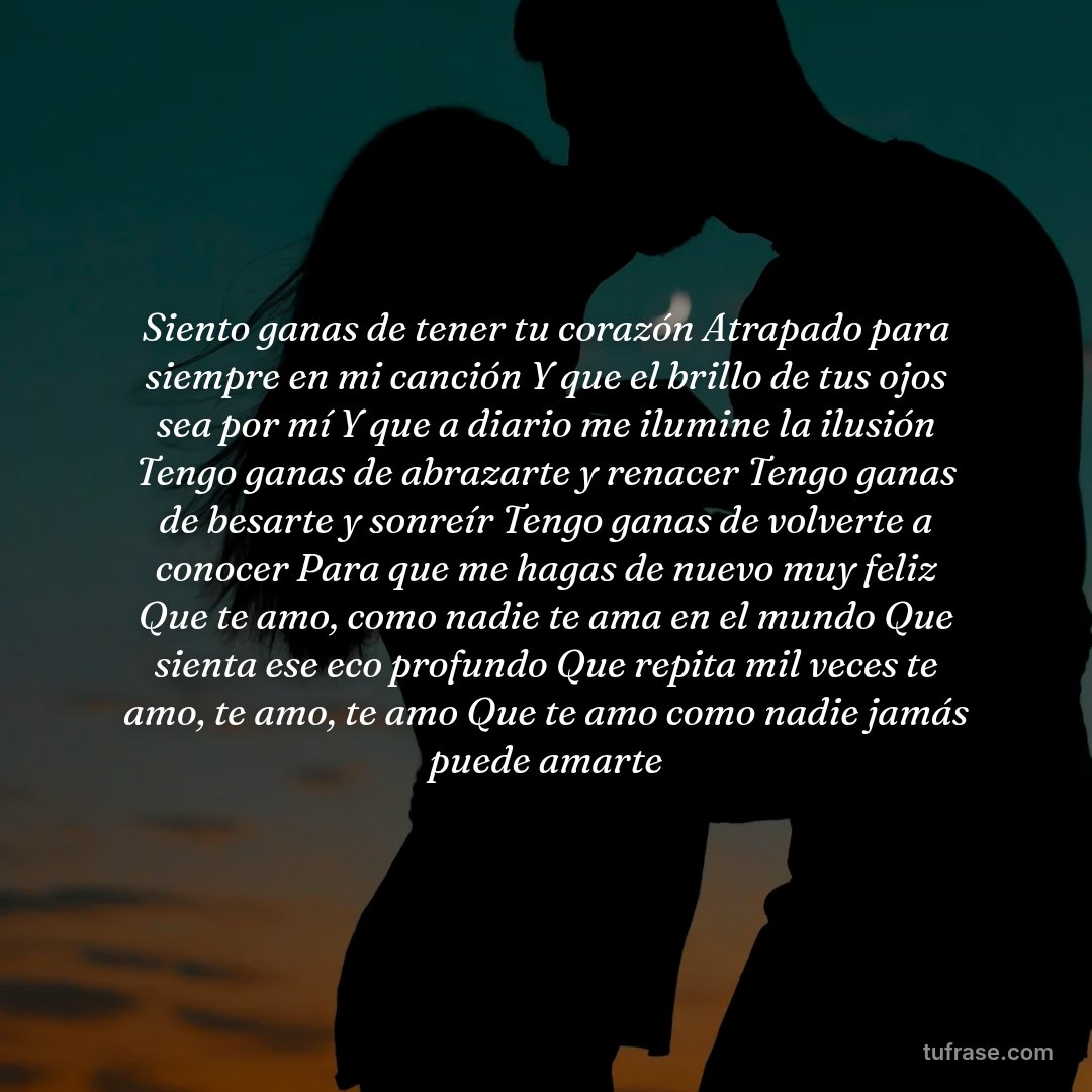Siento ganas de tener tu corazón Atrapado para siempre en mi canción Y que el brillo de tus ojos sea por mí Y que a diario me ilumine la ilusión Tengo ganas de abrazarte y renacer Tengo ganas de besarte y sonreír Tengo ganas de volverte a conocer Para que me hagas de nuevo muy feliz Que te amo, como nadie te ama en el mundo Que sienta ese eco profundo Que repita mil veces te amo, te amo, te amo Que te amo como nadie jamás puede amarte