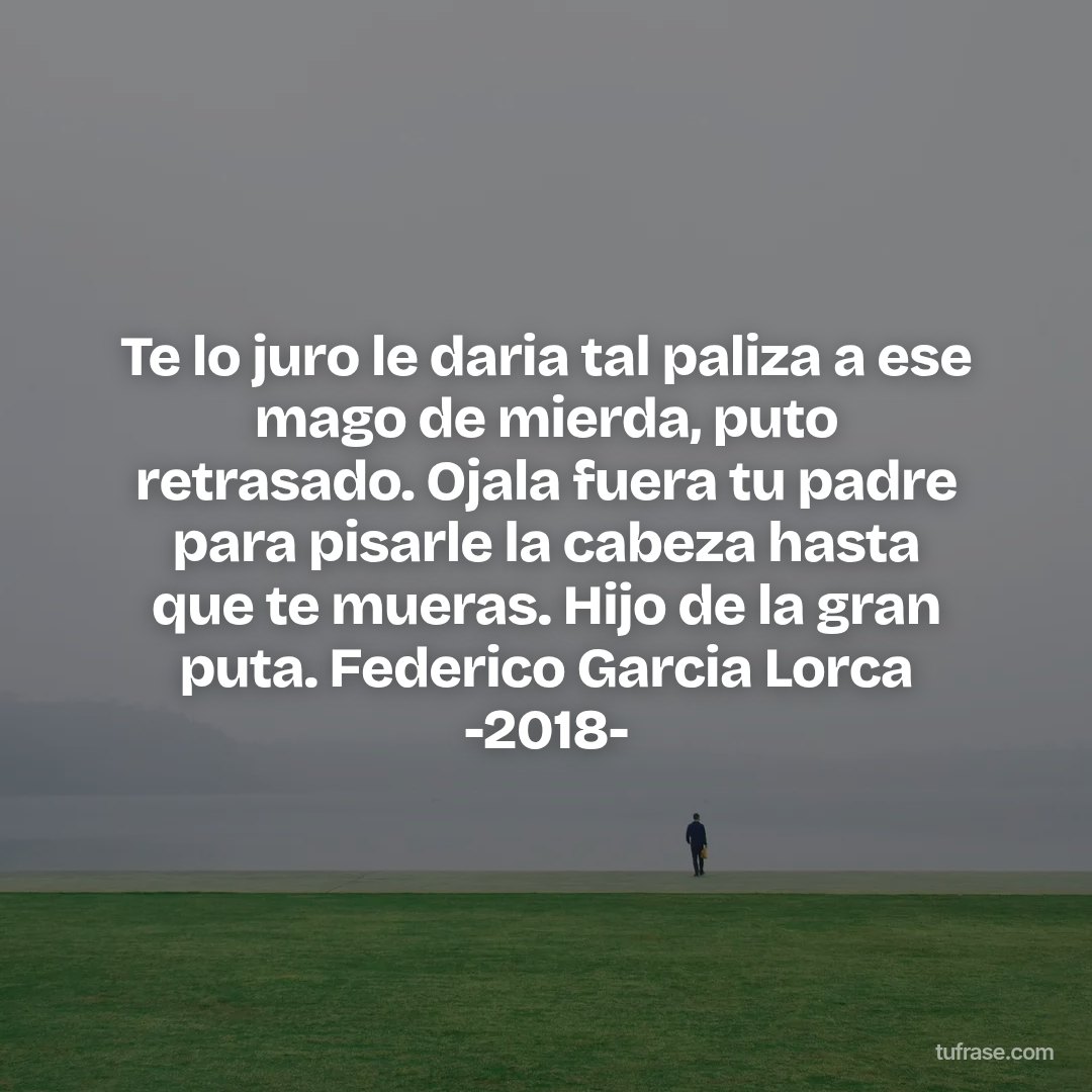 Te lo juro le daria tal paliza a ese mago de mierda, puto retrasado. Ojala fuera tu padre para pisarle la cabeza hasta que te mueras. Hijo de la gran puta. Federico Garcia Lorca -2018-