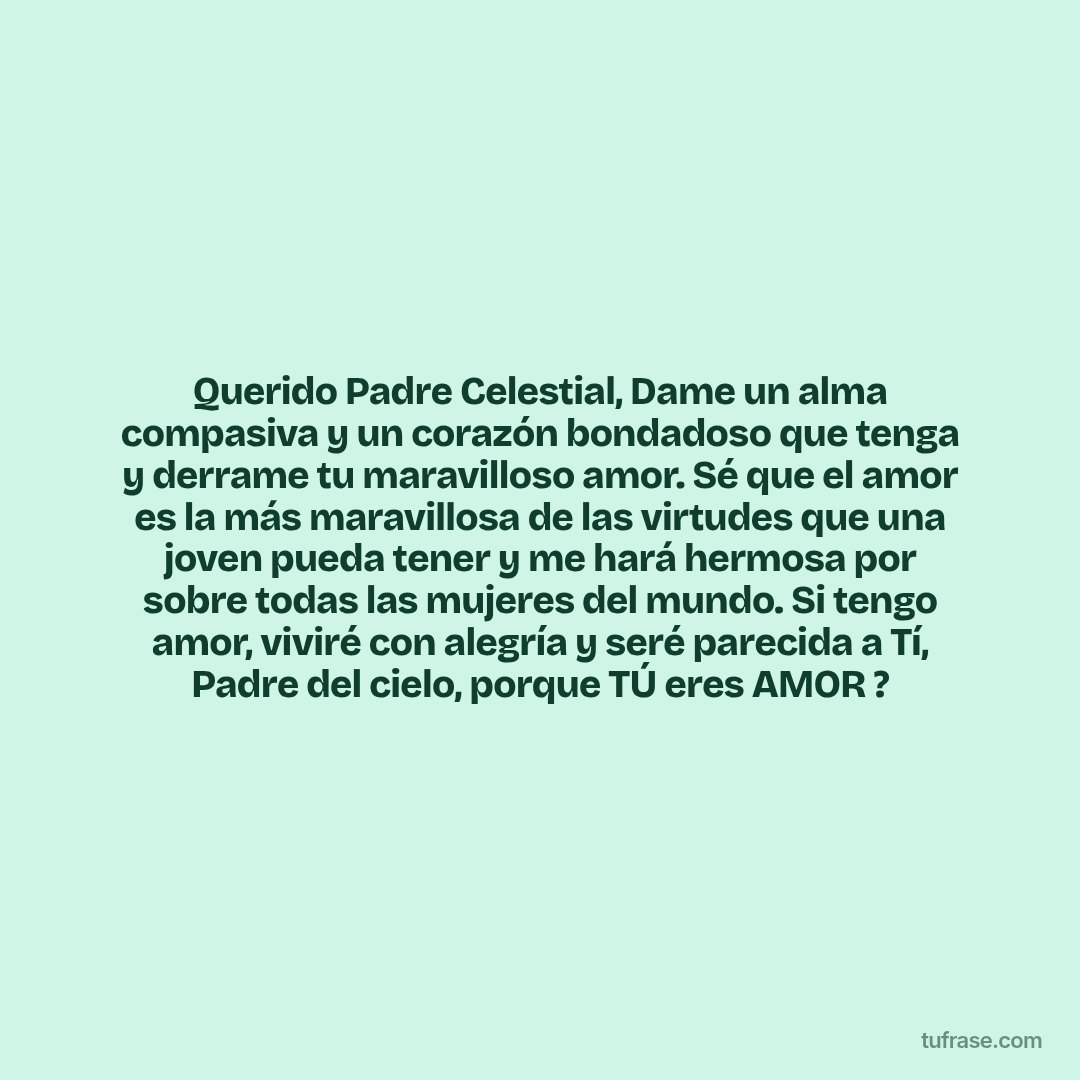 Querido Padre Celestial, Dame un alma compasiva y un corazón bondadoso que tenga y derrame tu maravilloso amor. Sé que el amor es la más maravillosa de las virtudes que una joven pueda tener y me hará hermosa por sobre todas las mujeres del mundo. Si tengo amor, viviré con alegría y seré parecida a Tí, Padre del cielo, porque TÚ eres AMOR ?