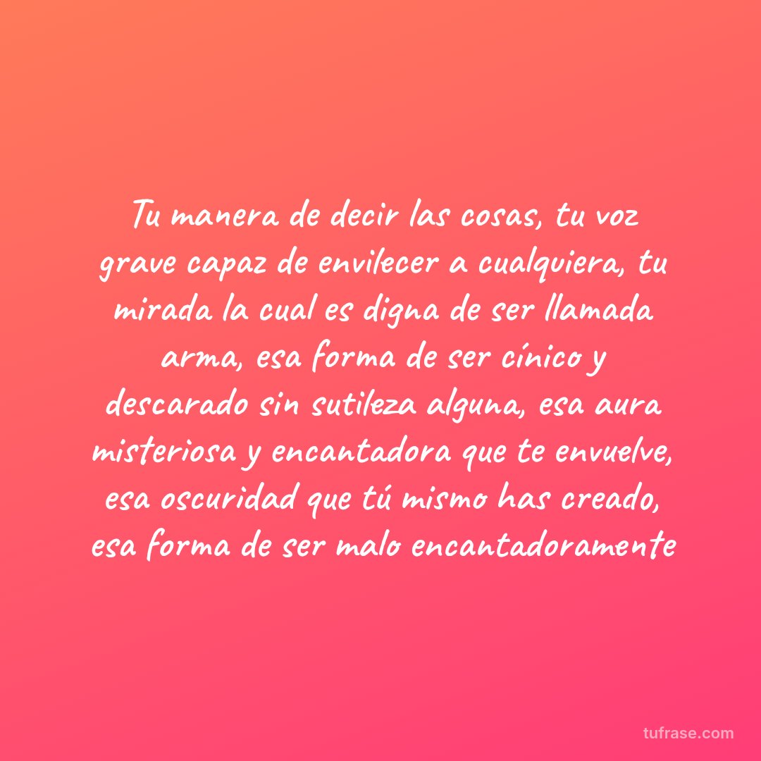 Tu manera de decir las cosas, tu voz grave capaz de envilecer a cualquiera, tu mirada la cual es digna de ser llamada arma, esa forma de ser cínico y descarado sin sutileza alguna, esa aura misteriosa y encantadora que te envuelve, esa oscuridad que tú mismo has creado, esa forma de ser malo encantadoramente