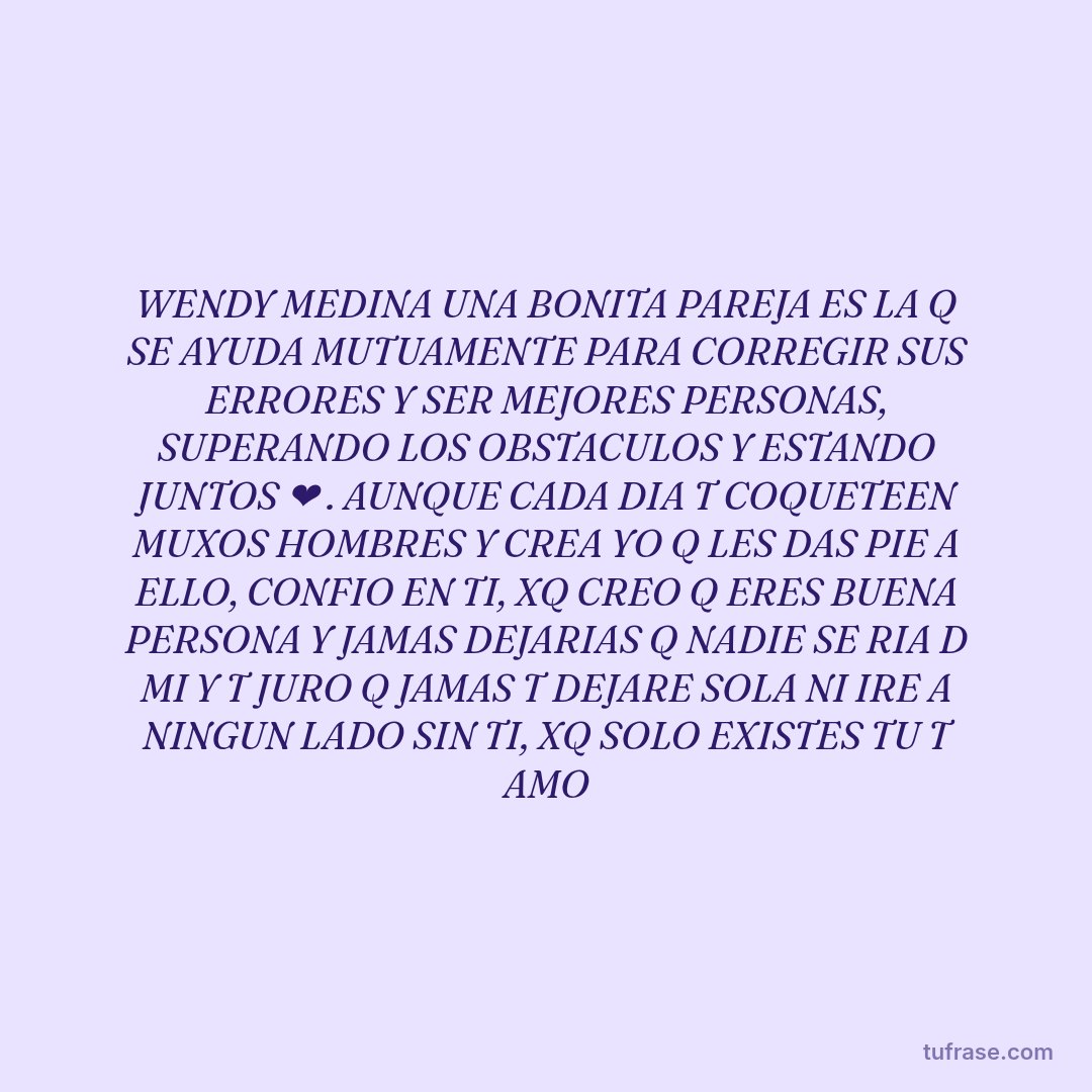 WENDY MEDINA UNA BONITA PAREJA ES LA Q SE AYUDA MUTUAMENTE PARA CORREGIR SUS ERRORES Y SER MEJORES PERSONAS, SUPERANDO LOS OBSTACULOS Y ESTANDO JUNTOS ❤️ . AUNQUE CADA DIA T COQUETEEN MUXOS HOMBRES Y CREA YO Q LES DAS PIE A ELLO, CONFIO EN TI, XQ CREO Q ERES BUENA PERSONA Y JAMAS DEJARIAS Q NADIE SE RIA D MI Y T JURO Q JAMAS T DEJARE SOLA NI IRE A NINGUN LADO SIN TI, XQ SOLO EXISTES TU T AMO