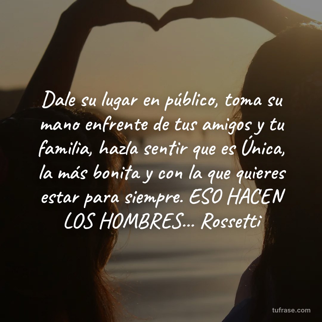 Dale su lugar en público, toma su mano enfrente de tus amigos y tu familia, hazla sentir que es Única, la más bonita y con la que quieres estar para siempre. ESO HACEN LOS HOMBRES... Rossetti