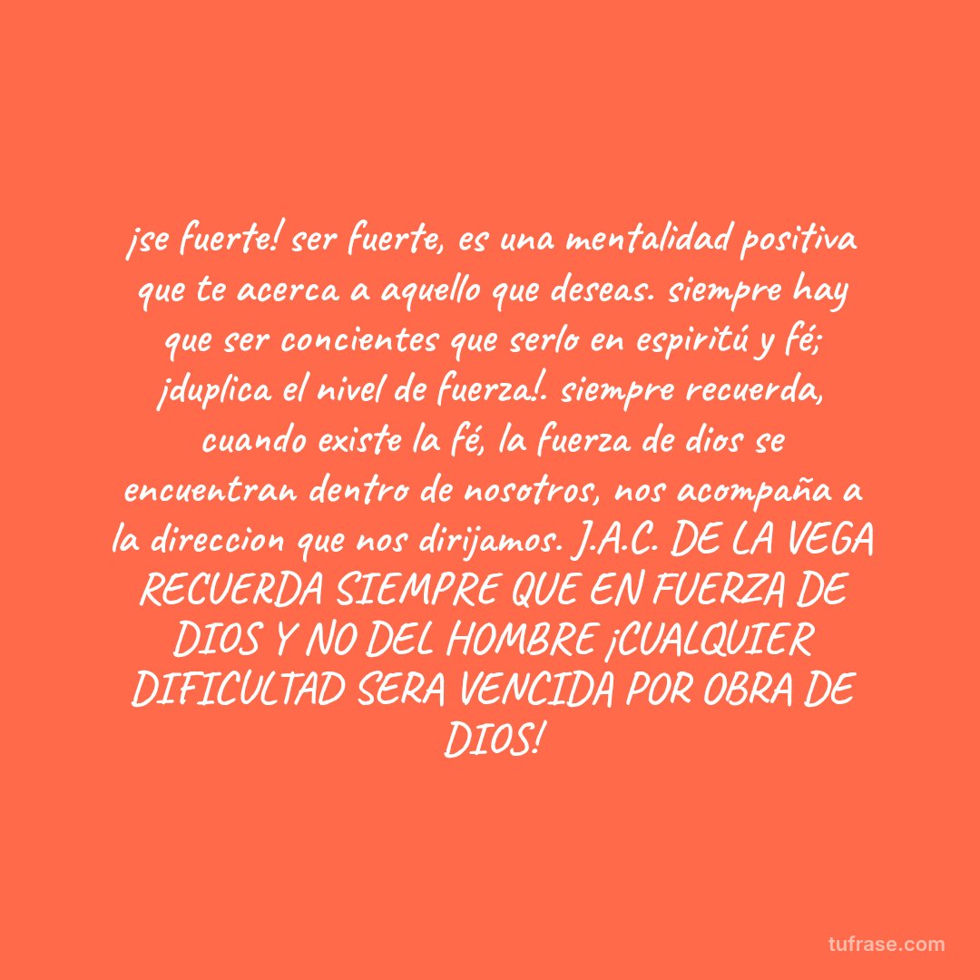 ¡se fuerte! ser fuerte, es una mentalidad positiva que te acerca a aquello que deseas. siempre hay que ser concientes que serlo en espiritú y fé; ¡duplica el nivel de fuerza!. siempre recuerda, cuando existe la fé, la fuerza de dios se encuentran dentro de nosotros, nos acompaña a la direccion que nos dirijamos. J.A.C. DE LA VEGA RECUERDA SIEMPRE QUE EN FUERZA DE DIOS Y NO DEL HOMBRE ¡CUALQUIER DIFICULTAD SERA VENCIDA POR OBRA DE DIOS!