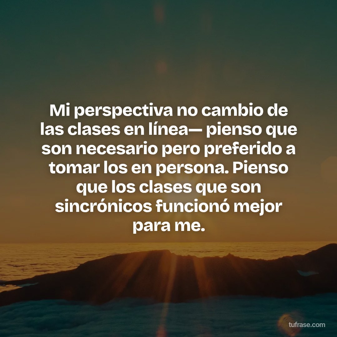 Mi perspectiva no cambio de las clases en línea— pienso que son necesario pero preferido a tomar los en persona. Pienso que los clases que son sincrónicos funcionó mejor para me.