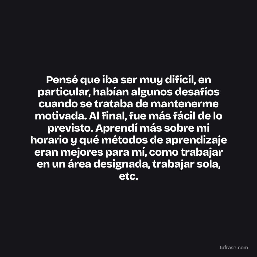 Pensé que iba ser muy difícil, en particular, habían algunos desafíos cuando se trataba de mantenerme motivada. Al final, fue más fácil de lo previsto. Aprendí más sobre mi horario y qué métodos de aprendizaje eran mejores para mí, como trabajar en un área designada, trabajar sola, etc.
