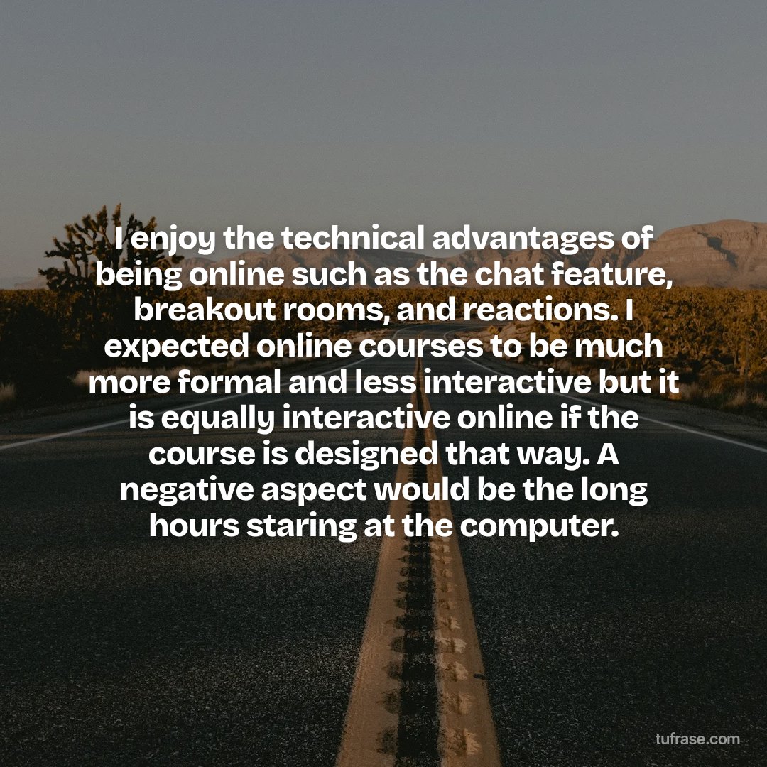 I enjoy the technical advantages of being online such as the chat feature, breakout rooms, and reactions. I expected online courses to be much more formal and less interactive but it is equally interactive online if the course is designed that way. A negative aspect would be the long hours staring at the computer.